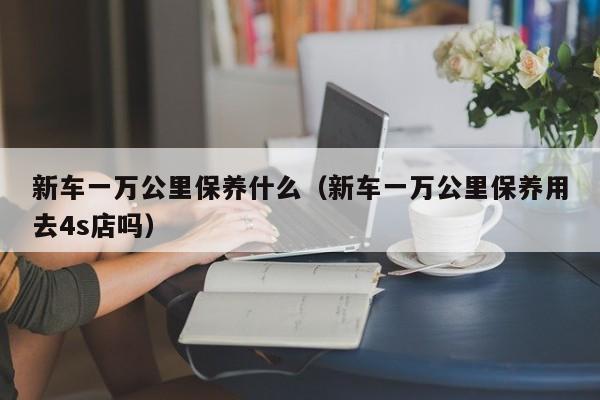 新车一万公里保养什么（新车一万公里保养用去4s店吗）