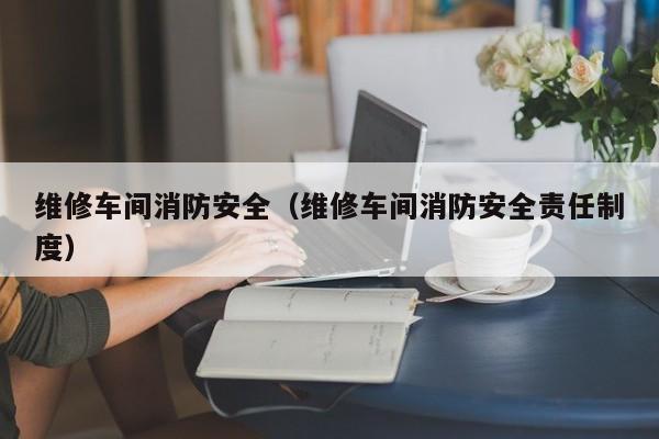维修车间消防安全（维修车间消防安全责任制度）