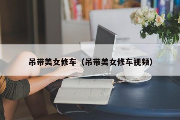 吊带美女修车（吊带美女修车视频）