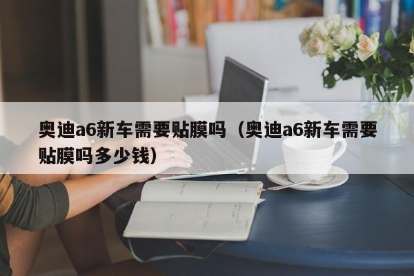 奥迪a6新车需要贴膜吗（奥迪a6新车需要贴膜吗多少钱）