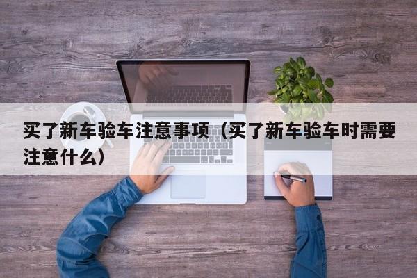 买了新车验车注意事项（买了新车验车时需要注意什么）