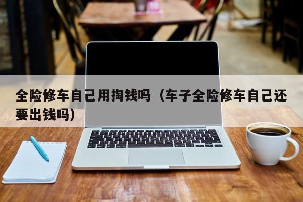 全险修车自己用掏钱吗（车子全险修车自己还要出钱吗）