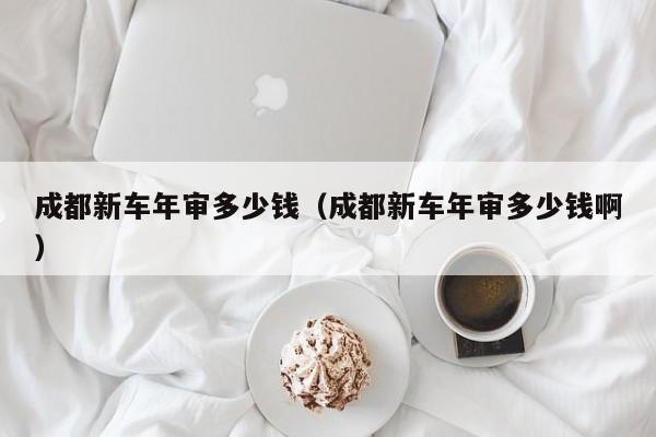 成都新车年审多少钱（成都新车年审多少钱啊）