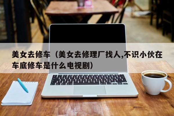 美女去修车（美女去修理厂找人,不识小伙在车底修车是什么电视剧）