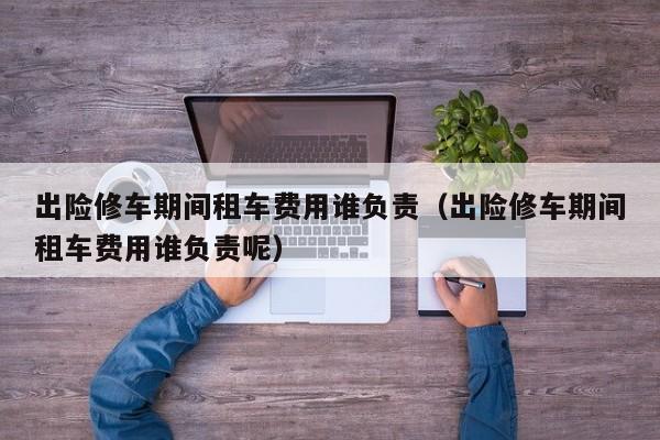 出险修车期间租车费用谁负责（出险修车期间租车费用谁负责呢）