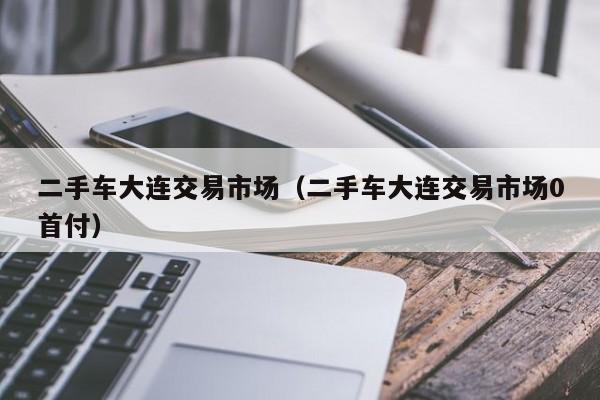 二手车大连交易市场（二手车大连交易市场0首付）