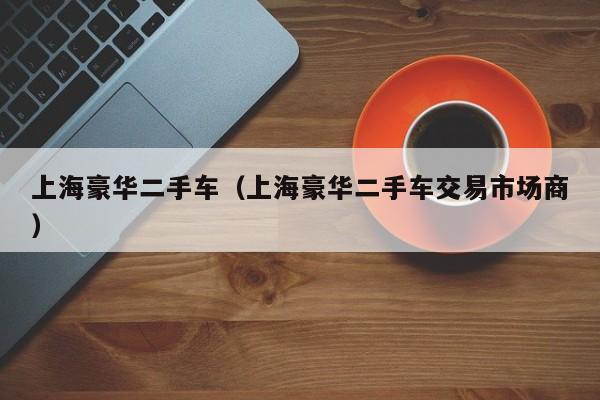 上海豪华二手车（上海豪华二手车交易市场商）