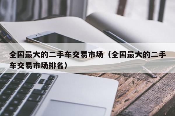 全国最大的二手车交易市场（全国最大的二手车交易市场排名）
