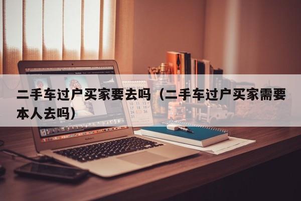 二手车过户买家要去吗（二手车过户买家需要本人去吗）