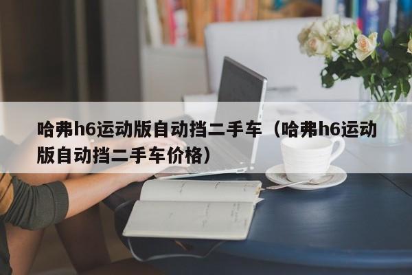 哈弗h6运动版自动挡二手车（哈弗h6运动版自动挡二手车价格）
