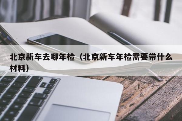 北京新车去哪年检（北京新车年检需要带什么材料）