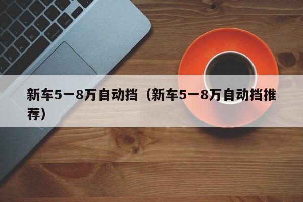 新车5一8万自动挡（新车5一8万自动挡推荐）