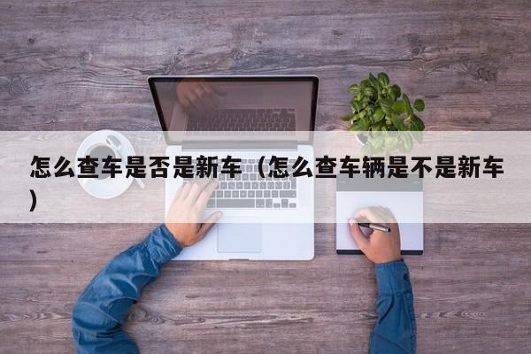 怎么查车是否是新车（怎么查车辆是不是新车）