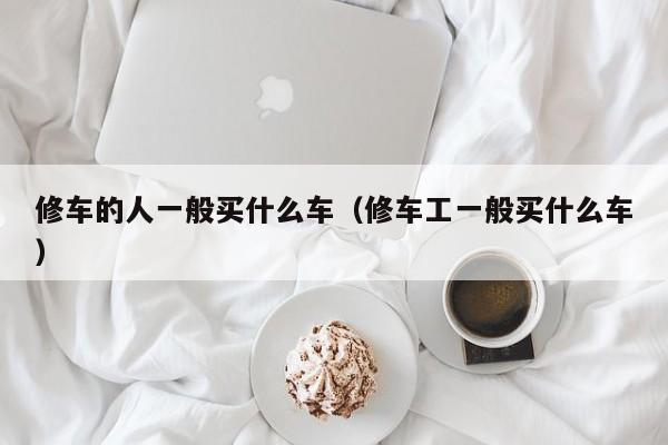 修车的人一般买什么车（修车工一般买什么车）