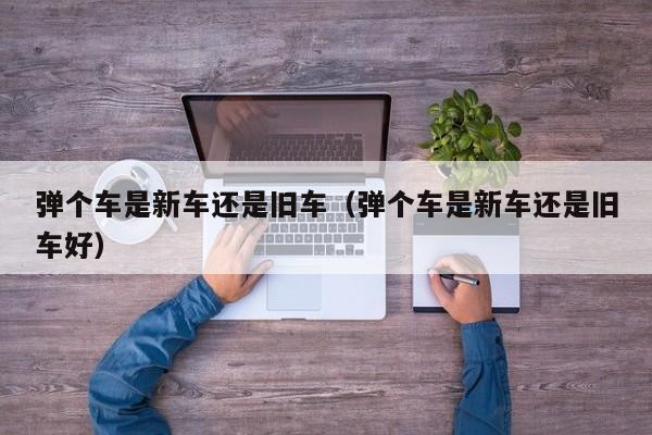 弹个车是新车还是旧车（弹个车是新车还是旧车好）