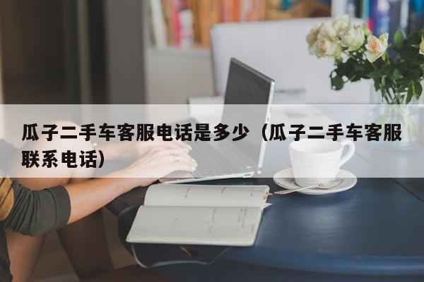 瓜子二手车客服电话是多少（瓜子二手车客服联系电话）