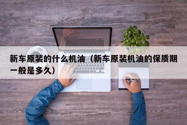 新车原装的什么机油（新车原装机油的保质期一般是多久）