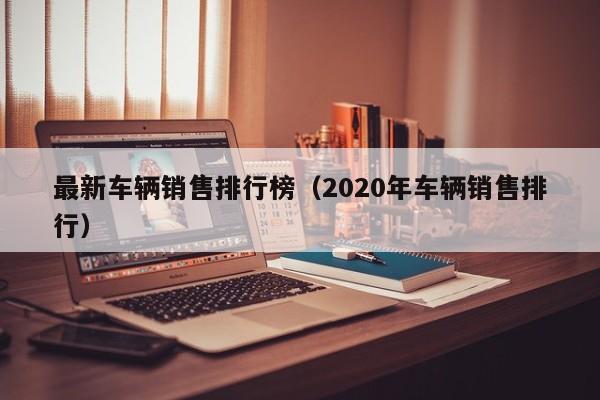 最新车辆销售排行榜（2020年车辆销售排行）