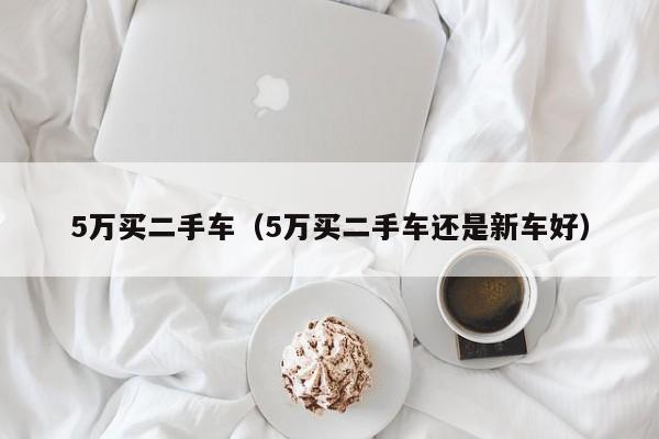 5万买二手车（5万买二手车还是新车好）