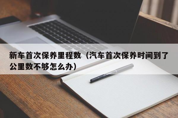 新车首次保养里程数（汽车首次保养时间到了公里数不够怎么办）