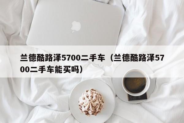 兰德酷路泽5700二手车（兰德酷路泽5700二手车能买吗）