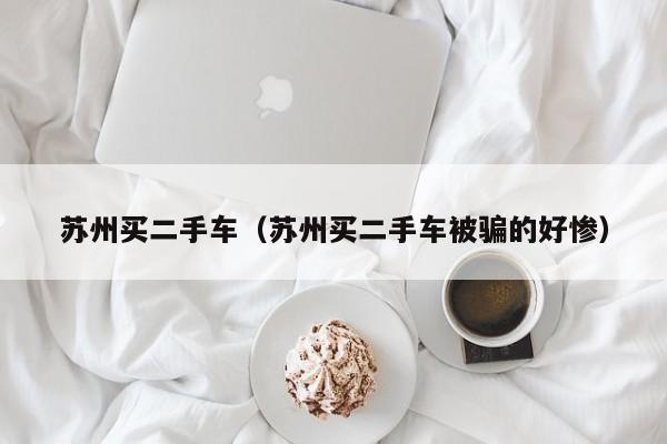 苏州买二手车（苏州买二手车被骗的好惨）