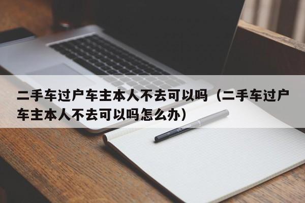 二手车过户车主本人不去可以吗（二手车过户车主本人不去可以吗怎么办）
