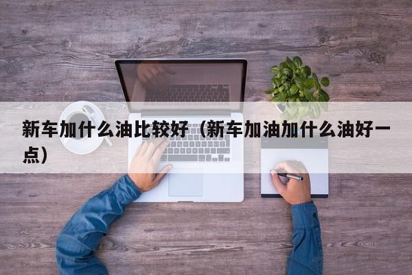 新车加什么油比较好（新车加油加什么油好一点）