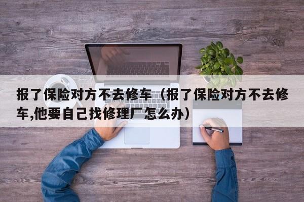 报了保险对方不去修车（报了保险对方不去修车,他要自己找修理厂怎么办）