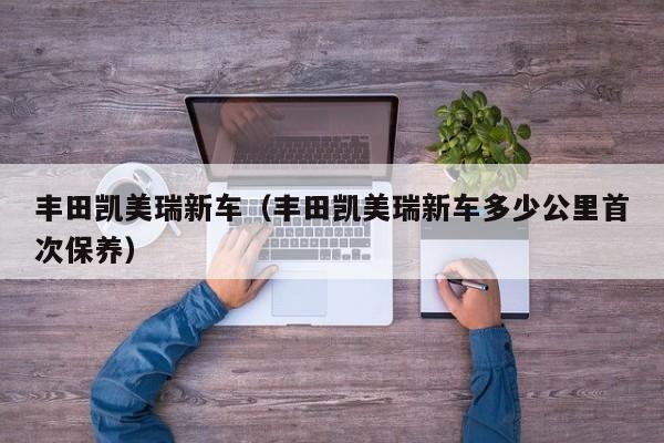 丰田凯美瑞新车（丰田凯美瑞新车多少公里首次保养）