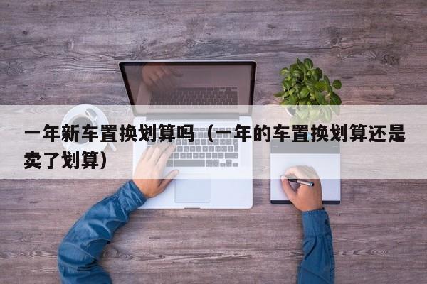一年新车置换划算吗（一年的车置换划算还是卖了划算）