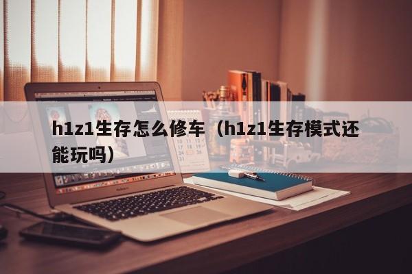 h1z1生存怎么修车（h1z1生存模式还能玩吗）
