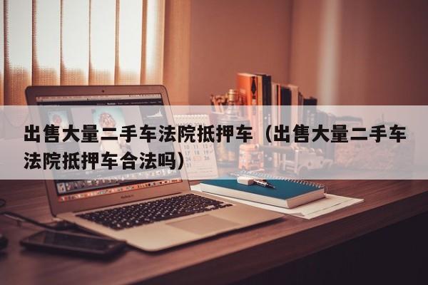 出售大量二手车法院抵押车（出售大量二手车法院抵押车合法吗）