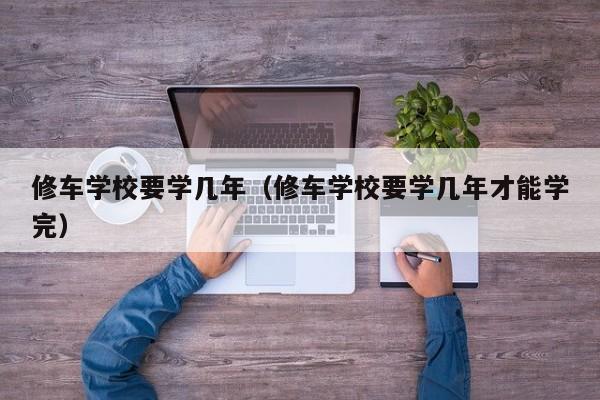 修车学校要学几年（修车学校要学几年才能学完）