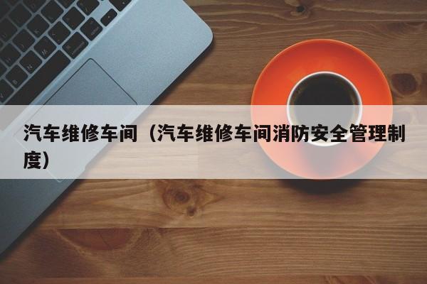汽车维修车间（汽车维修车间消防安全管理制度）
