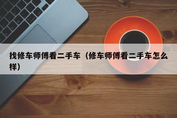 找修车师傅看二手车（修车师傅看二手车怎么样）