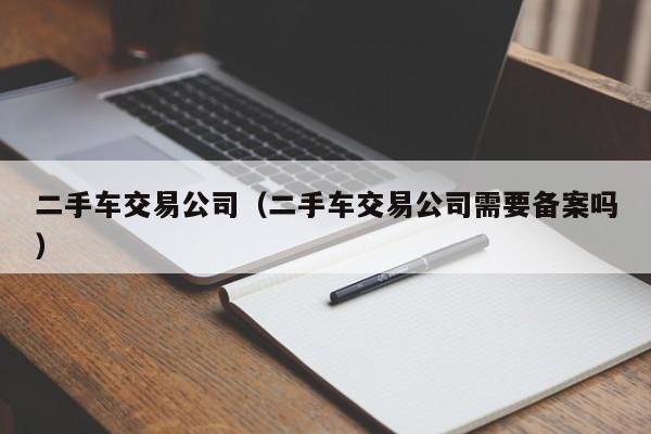 二手车交易公司（二手车交易公司需要备案吗）
