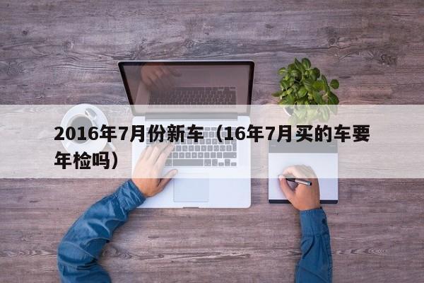 2016年7月份新车（16年7月买的车要年检吗）