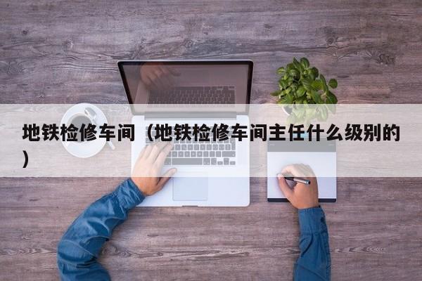 地铁检修车间（地铁检修车间主任什么级别的）