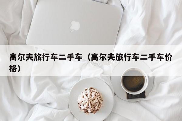 高尔夫旅行车二手车（高尔夫旅行车二手车价格）