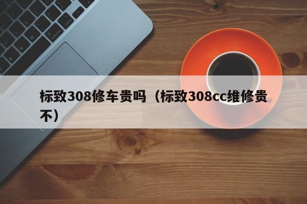 标致308修车贵吗（标致308cc维修贵不）
