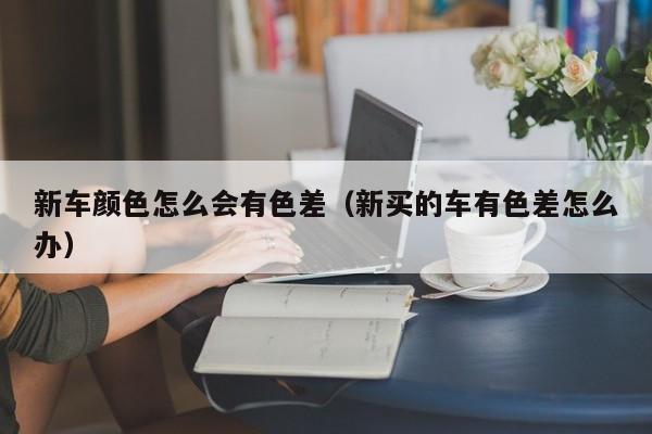 新车颜色怎么会有色差（新买的车有色差怎么办）
