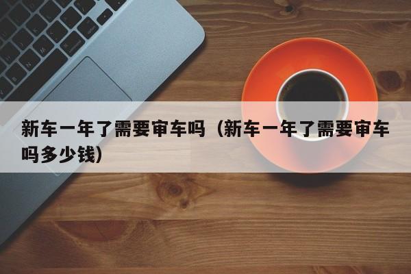新车一年了需要审车吗（新车一年了需要审车吗多少钱）