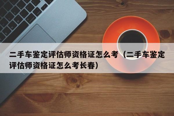 二手车鉴定评估师资格证怎么考（二手车鉴定评估师资格证怎么考长春）