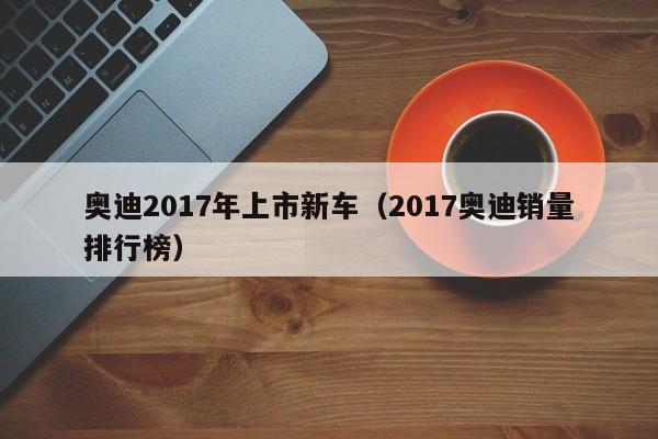奥迪2017年上市新车（2017奥迪销量排行榜）