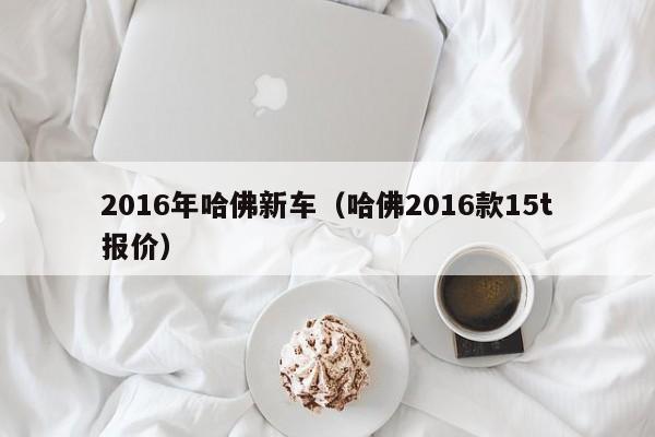 2016年哈佛新车（哈佛2016款15t报价）