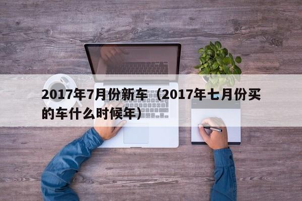 2017年7月份新车（2017年七月份买的车什么时候年）