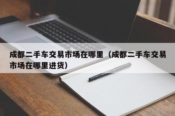 成都二手车交易市场在哪里（成都二手车交易市场在哪里进货）