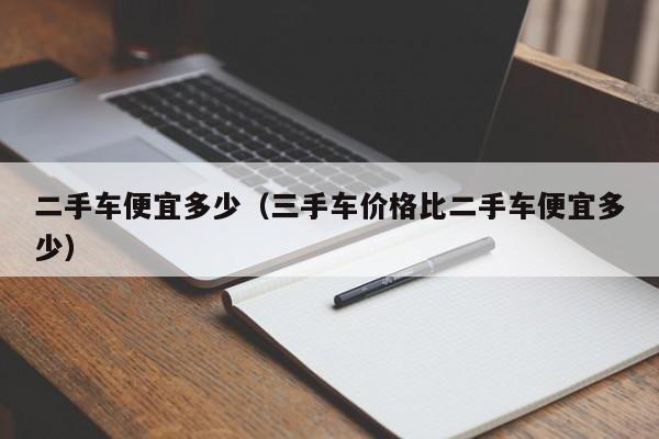 二手车便宜多少（三手车价格比二手车便宜多少）