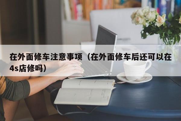 在外面修车注意事项（在外面修车后还可以在4s店修吗）